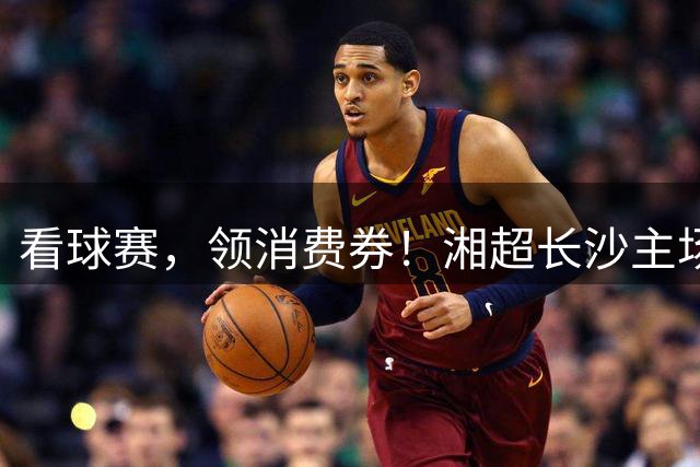 看球赛，领消费券！湘超长沙主场票根福利上新，一张玩转全城