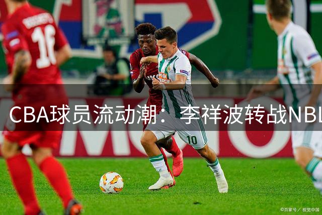 CBA球员流动潮：李祥波转战NBL 辽粤或破冰交易 古德温留守上海